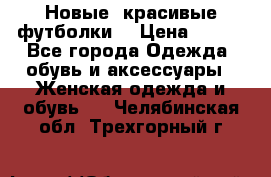 Новые, красивые футболки  › Цена ­ 550 - Все города Одежда, обувь и аксессуары » Женская одежда и обувь   . Челябинская обл.,Трехгорный г.